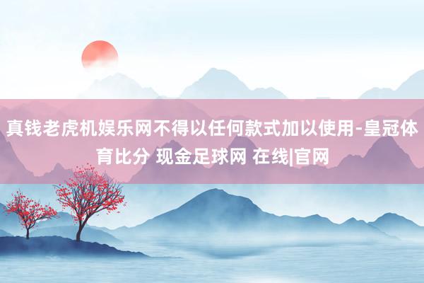 真钱老虎机娱乐网不得以任何款式加以使用-皇冠体育比分 现金足球网 在线|官网