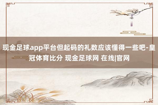 现金足球app平台但起码的礼数应该懂得一些吧-皇冠体育比分 现金足球网 在线|官网