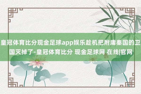 皇冠体育比分现金足球app娱乐趁机把附庸秦国的卫国灭掉了-皇冠体育比分 现金足球网 在线|官网