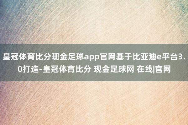 皇冠体育比分现金足球app官网基于比亚迪e平台3.0打造-皇冠体育比分 现金足球网 在线|官网