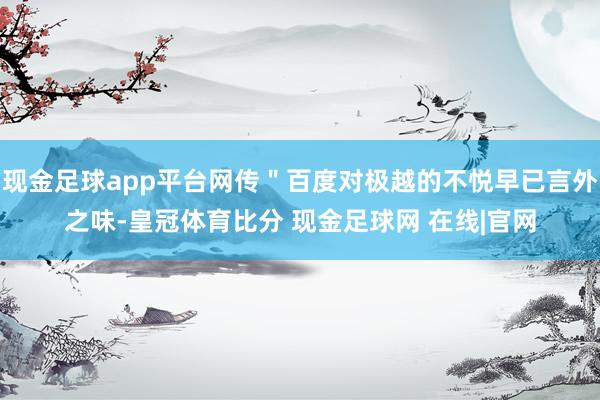 现金足球app平台网传＂百度对极越的不悦早已言外之味-皇冠体育比分 现金足球网 在线|官网