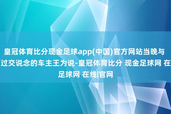 皇冠体育比分现金足球app(中国)官方网站当晚与 CEO 打过交说念的车主王为说-皇冠体育比分 现金足球网 在线|官网