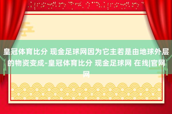 皇冠体育比分 现金足球网因为它主若是由地球外层的物资变成-皇冠体育比分 现金足球网 在线|官网