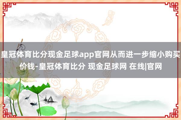 皇冠体育比分现金足球app官网从而进一步缩小购买价钱-皇冠体育比分 现金足球网 在线|官网