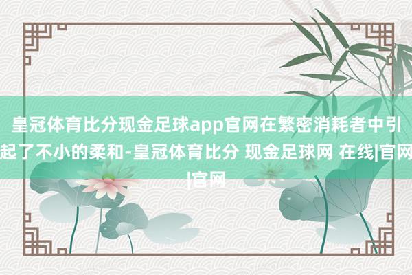 皇冠体育比分现金足球app官网在繁密消耗者中引起了不小的柔和-皇冠体育比分 现金足球网 在线|官网