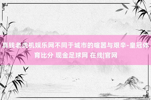 真钱老虎机娱乐网不同于城市的喧嚣与艰辛-皇冠体育比分 现金足球网 在线|官网