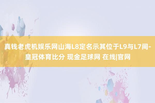 真钱老虎机娱乐网山海L8定名示其位于L9与L7间-皇冠体育比分 现金足球网 在线|官网