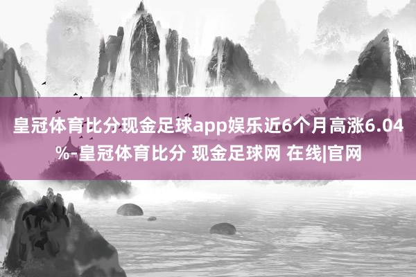 皇冠体育比分现金足球app娱乐近6个月高涨6.04%-皇冠体育比分 现金足球网 在线|官网