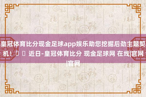 皇冠体育比分现金足球app娱乐助您挖掘后劲主题契机！		　　近日-皇冠体育比分 现金足球网 在线|官网