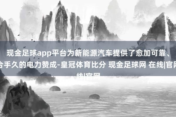 现金足球app平台为新能源汽车提供了愈加可靠、合手久的电力赞成-皇冠体育比分 现金足球网 在线|官网