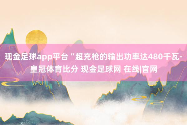 现金足球app平台“超充枪的输出功率达480千瓦-皇冠体育比分 现金足球网 在线|官网