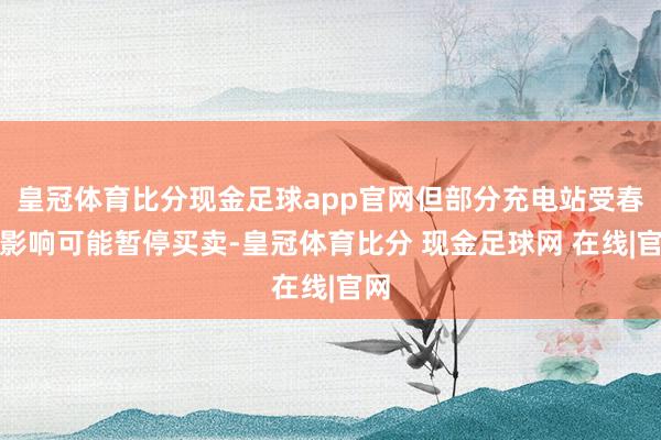 皇冠体育比分现金足球app官网但部分充电站受春节影响可能暂停买卖-皇冠体育比分 现金足球网 在线|官网