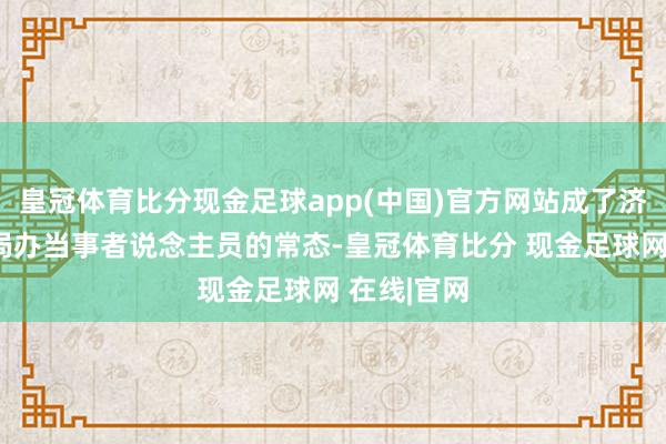 皇冠体育比分现金足球app(中国)官方网站成了济南市医保局办当事者说念主员的常态-皇冠体育比分 现金足球网 在线|官网