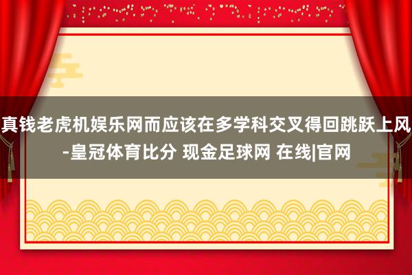 真钱老虎机娱乐网而应该在多学科交叉得回跳跃上风-皇冠体育比分 现金足球网 在线|官网