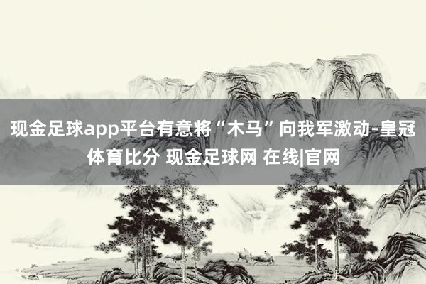 现金足球app平台有意将“木马”向我军激动-皇冠体育比分 现金足球网 在线|官网