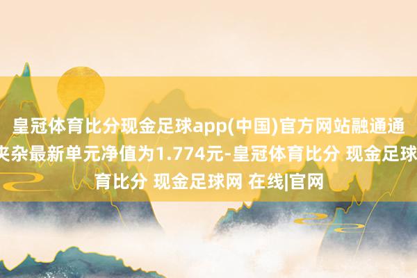 皇冠体育比分现金足球app(中国)官方网站融通通鑫生动成立夹杂最新单元净值为1.774元-皇冠体育比分 现金足球网 在线|官网