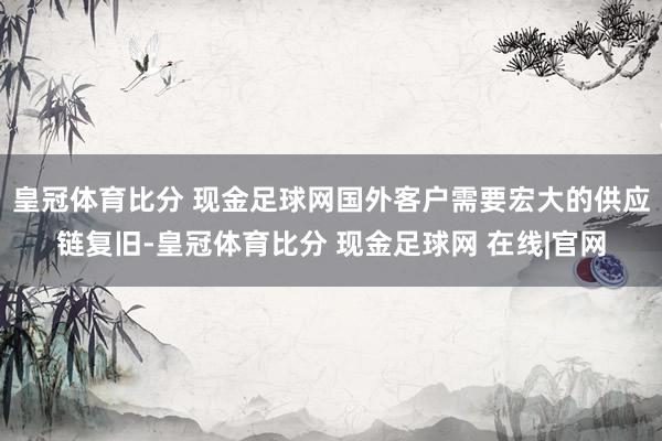 皇冠体育比分 现金足球网国外客户需要宏大的供应链复旧-皇冠体育比分 现金足球网 在线|官网