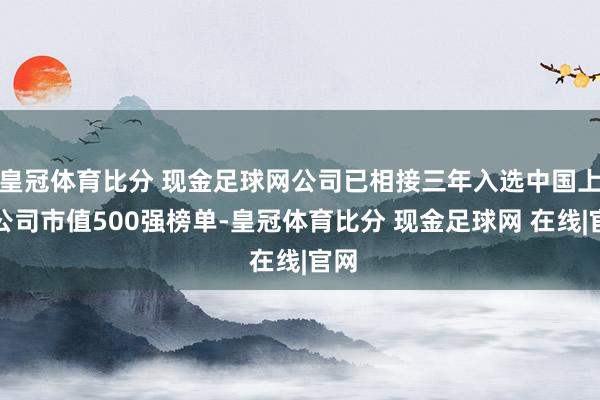 皇冠体育比分 现金足球网公司已相接三年入选中国上市公司市值500强榜单-皇冠体育比分 现金足球网 在线|官网