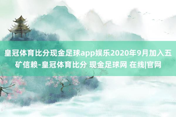 皇冠体育比分现金足球app娱乐2020年9月加入五矿信赖-皇冠体育比分 现金足球网 在线|官网