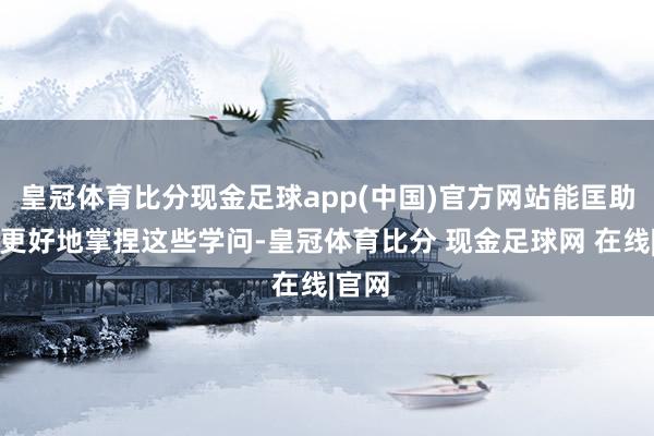 皇冠体育比分现金足球app(中国)官方网站能匡助环球更好地掌捏这些学问-皇冠体育比分 现金足球网 在线|官网