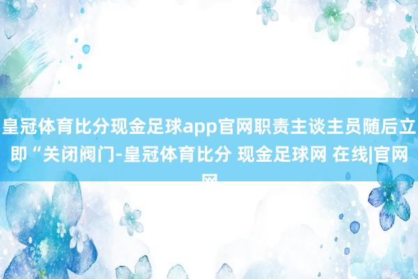 皇冠体育比分现金足球app官网职责主谈主员随后立即“关闭阀门-皇冠体育比分 现金足球网 在线|官网