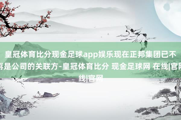 皇冠体育比分现金足球app娱乐现在正邦集团已不再是公司的关联方-皇冠体育比分 现金足球网 在线|官网