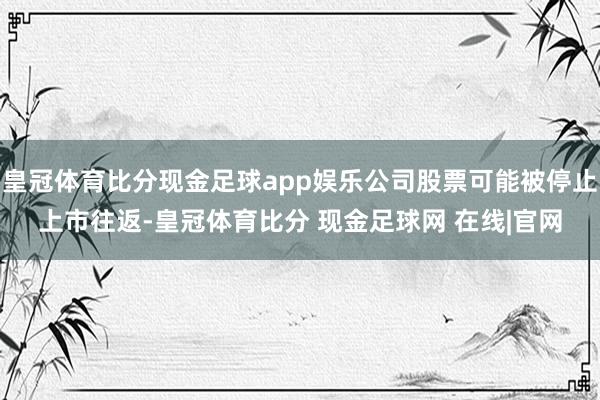 皇冠体育比分现金足球app娱乐公司股票可能被停止上市往返-皇冠体育比分 现金足球网 在线|官网