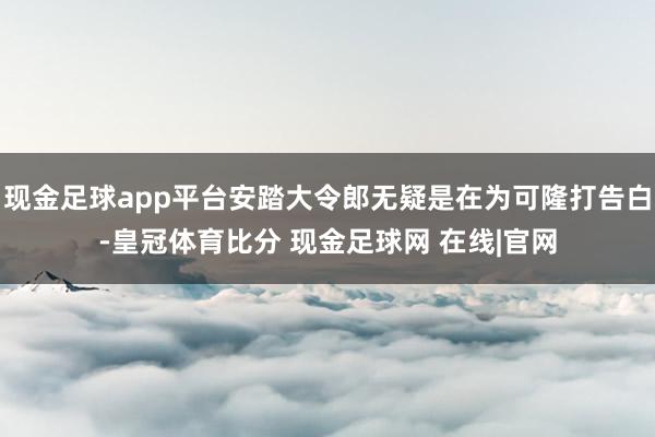 现金足球app平台安踏大令郎无疑是在为可隆打告白-皇冠体育比分 现金足球网 在线|官网