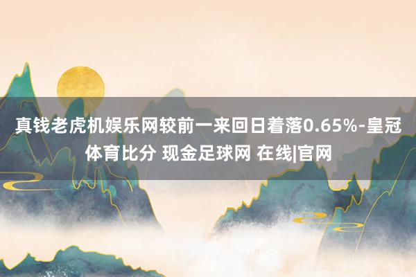 真钱老虎机娱乐网较前一来回日着落0.65%-皇冠体育比分 现金足球网 在线|官网