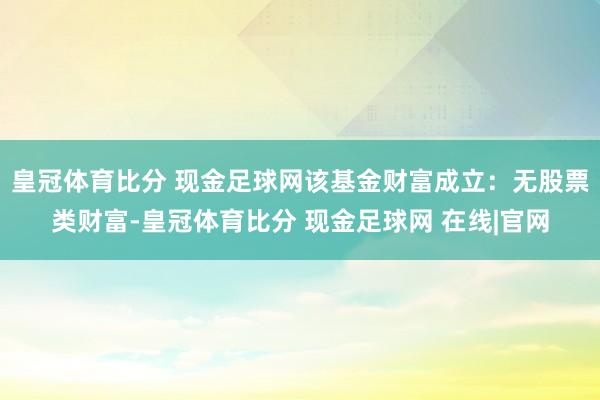 皇冠体育比分 现金足球网该基金财富成立：无股票类财富-皇冠体育比分 现金足球网 在线|官网