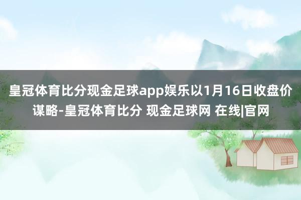 皇冠体育比分现金足球app娱乐以1月16日收盘价谋略-皇冠体育比分 现金足球网 在线|官网