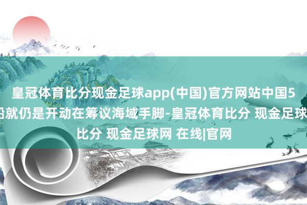 皇冠体育比分现金足球app(中国)官方网站中国5901号海警船就仍是开动在筹议海域手脚-皇冠体育比分 现金足球网 在线|官网