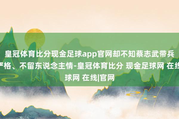 皇冠体育比分现金足球app官网却不知蔡志武带兵向来严格、不留东说念主情-皇冠体育比分 现金足球网 在线|官网