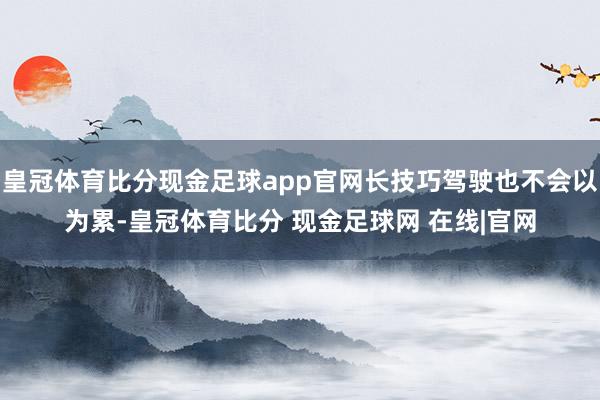 皇冠体育比分现金足球app官网长技巧驾驶也不会以为累-皇冠体育比分 现金足球网 在线|官网