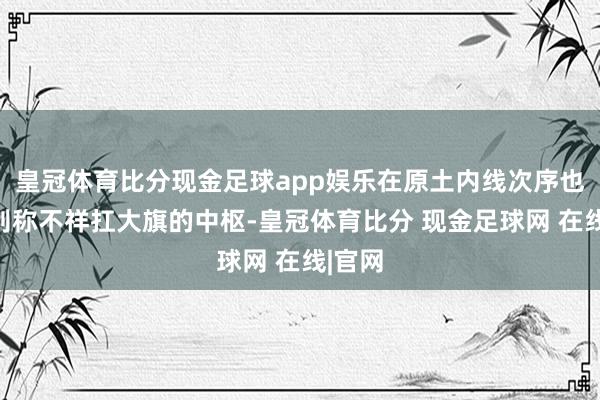 皇冠体育比分现金足球app娱乐在原土内线次序也需要别称不祥扛大旗的中枢-皇冠体育比分 现金足球网 在线|官网