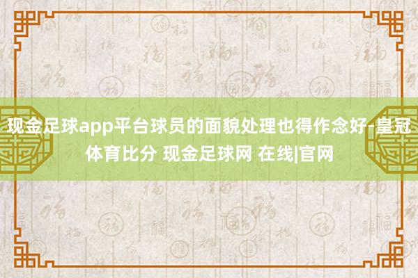 现金足球app平台球员的面貌处理也得作念好-皇冠体育比分 现金足球网 在线|官网