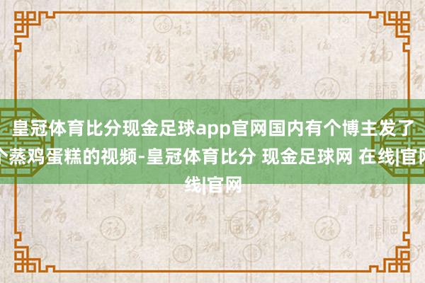 皇冠体育比分现金足球app官网国内有个博主发了个蒸鸡蛋糕的视频-皇冠体育比分 现金足球网 在线|官网