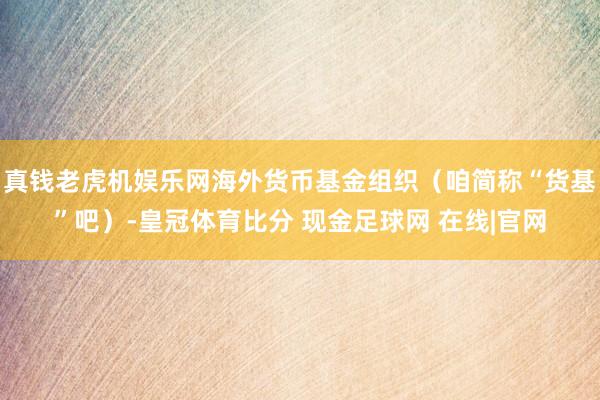 真钱老虎机娱乐网海外货币基金组织（咱简称“货基”吧）-皇冠体育比分 现金足球网 在线|官网