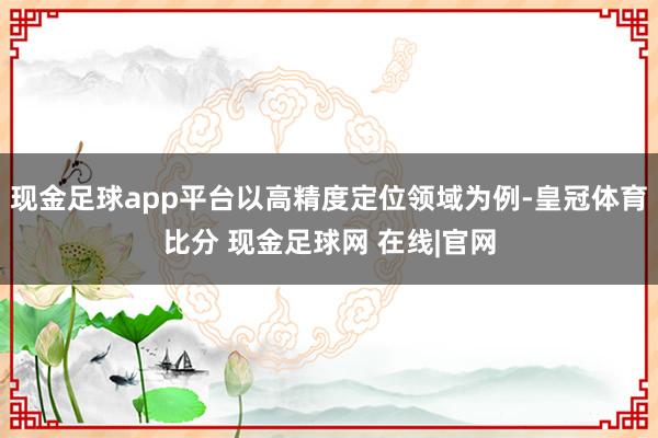 现金足球app平台以高精度定位领域为例-皇冠体育比分 现金足球网 在线|官网