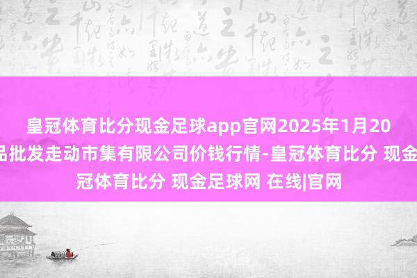 皇冠体育比分现金足球app官网2025年1月20日绍兴市蔬菜果品批发走动市集有限公司价钱行情-皇冠体育比分 现金足球网 在线|官网