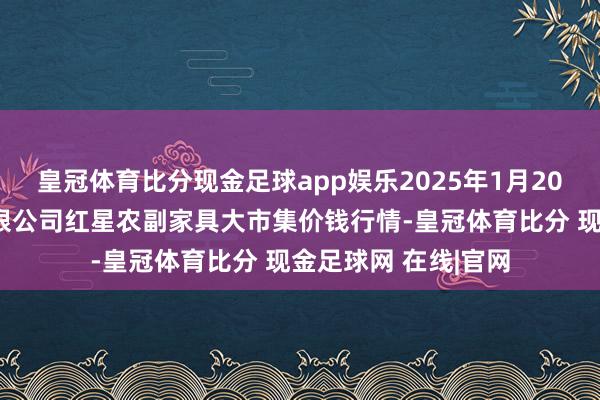 皇冠体育比分现金足球app娱乐2025年1月20日红星实业集团有限公司红星农副家具大市集价钱行情-皇冠体育比分 现金足球网 在线|官网