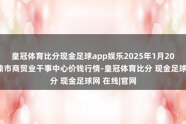 皇冠体育比分现金足球app娱乐2025年1月20日福建省福鼎市商贸业干事中心价钱行情-皇冠体育比分 现金足球网 在线|官网