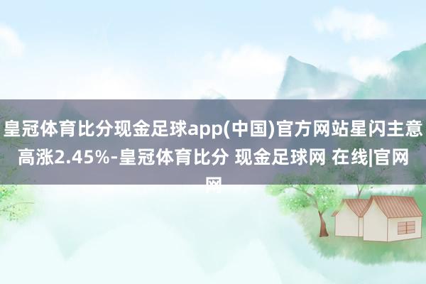 皇冠体育比分现金足球app(中国)官方网站星闪主意高涨2.45%-皇冠体育比分 现金足球网 在线|官网