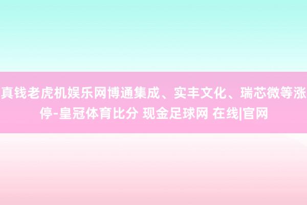 真钱老虎机娱乐网博通集成、实丰文化、瑞芯微等涨停-皇冠体育比分 现金足球网 在线|官网