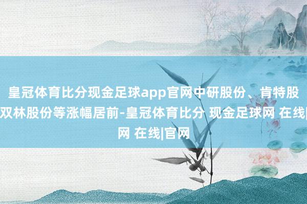 皇冠体育比分现金足球app官网中研股份、肯特股份、双林股份等涨幅居前-皇冠体育比分 现金足球网 在线|官网