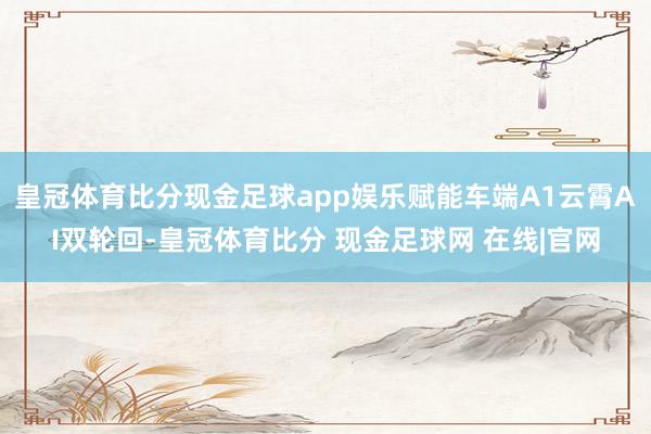 皇冠体育比分现金足球app娱乐赋能车端A1云霄AI双轮回-皇冠体育比分 现金足球网 在线|官网