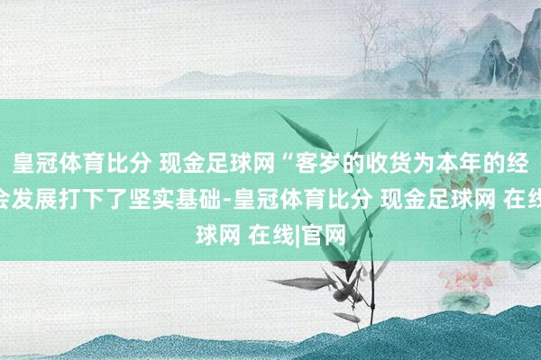 皇冠体育比分 现金足球网“客岁的收货为本年的经济社会发展打下了坚实基础-皇冠体育比分 现金足球网 在线|官网