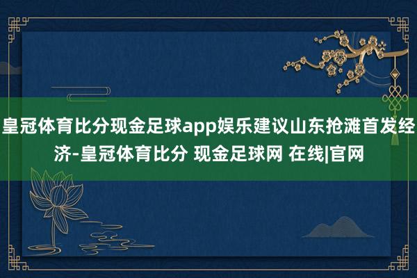 皇冠体育比分现金足球app娱乐建议山东抢滩首发经济-皇冠体育比分 现金足球网 在线|官网