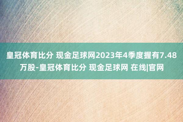 皇冠体育比分 现金足球网2023年4季度握有7.48万股-皇冠体育比分 现金足球网 在线|官网