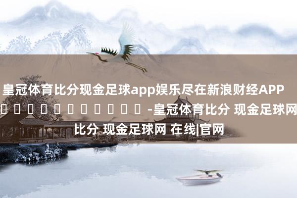 皇冠体育比分现金足球app娱乐尽在新浪财经APP            													-皇冠体育比分 现金足球网 在线|官网